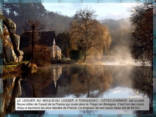 LE LEGUER AU MOULIN DU LOSSER A TONQUEDEC – CÔTES D’ARMOR: est un petit
fleuve côtier de l'ouest de la France qui coule dans le Trégor en Bretagne. C'est l'un des cours
d'eau à saumons les plus réputés de France. La longueur de son cours d'eau est de 60 km.
 