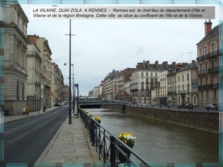 LA VILAINE, QUAI ZOLA A RENNES - Rennes est le chef-lieu du département d’Ille et
Vilaine et de la région Bretagne. Cette ville se situe au confluent de l’Ille et de la Vilaine.
 
