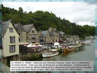 LA RANCE A DINAN : Dinan est une commune française, située dans le département
des Côtes-d'Armor . C'est une ville du Poudouvre, en Haute-Bretagne . La Rance prend sa
source dans les monts du Méné à Collinée dans le département des Côtes-d'Armor, et se jette
dans la Manche entre Dinard et Saint - Malo dans le département d'Ille-et-Vilaine.
 