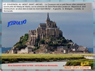 LE COUESNON AU MONT- SAINT –MICHEL : Le Couesnon est un petit fleuve côtier prenant sa
source près de l'étang de Vézins, sur la commune de Saint-Pierre-des-Landes en Mayenne et dont
l'embouchure se situe dans la baie du mont Saint-Michel : A gauche, la Bretagne , à droite, la
Normandie.
Et le Couesnon dans sa folie , mit le Mont en Normandie.
Remanié - 04-2013- andre-61000.
 