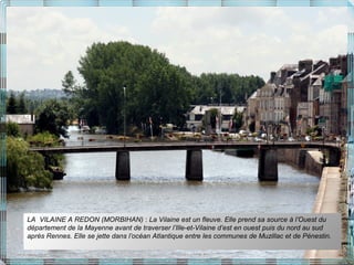 LA VILAINE A REDON (MORBIHAN) : La Vilaine est un fleuve. Elle prend sa source à l’Ouest du
département de la Mayenne avant de traverser l’Ille-et-Vilaine d’est en ouest puis du nord au sud
après Rennes. Elle se jette dans l’océan Atlantique entre les communes de Muzillac et de Pénestin.
 