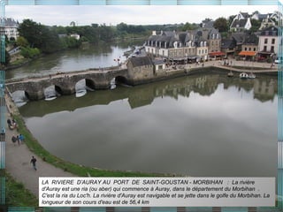 LA RIVIERE D’AURAY AU PORT DE SAINT-GOUSTAN - MORBIHAN : La rivière
d'Auray est une ria (ou aber) qui commence à Auray, dans le département du Morbihan .
C'est la ria du Loc'h. La rivière d'Auray est navigable et se jette dans le golfe du Morbihan. La
longueur de son cours d'eau est de 56,4 km
 