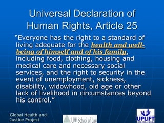 Universal Declaration of Human Rights, Article 25“Everyone has the right to a standard of living adequate for the health and well-being of himself and of his family, including food, clothing, housing and medical care and necessary social services, and the right to security in the event of unemployment, sickness, disability, widowhood, old age or other lack of livelihood in circumstances beyond his control.”