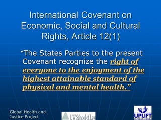 International Covenant on Economic, Social and Cultural Rights, Article 12(1)  “The States Parties to the present Covenant recognize the right of everyone to the enjoyment of the highest attainable standard of physical and mental health.”
