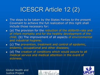 ICESCR Article 12 (2)The steps to be taken by the States Parties to the present Covenant to achieve the full realization of this right shall include those necessary for: (a) The provision for the reduction of the stillbirth-rate and of infant mortality and for the healthy development of the child; (b) The improvement of all aspects of environmental and industrial hygiene; (c) The prevention, treatment and control of epidemic, endemic, occupational and other diseases; (d) The creation of conditions which would assure to all medical service and medical attention in the event of sickness. 14