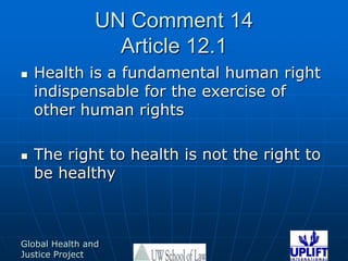 UN Comment 14 Article 12.1 Health is a fundamental human right indispensable for the exercise of other human rights The right to health is not the right to be healthy