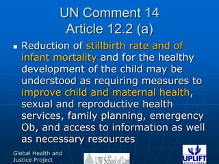 UN Comment 14Article 12.2 (a)Reduction of stillbirth rate and of infant mortality and for the healthy development of the child may be understood as requiring measures to improve child and maternal health, sexual and reproductive health services, family planning, emergency Ob, and access to information as well as necessary resources21