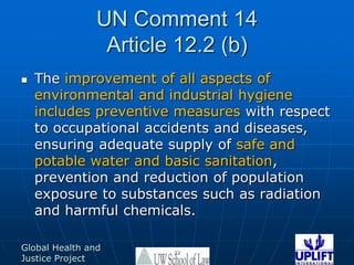 UN Comment 14Article 12.2 (b)The improvement of all aspects of environmental and industrial hygiene includes preventive measures with respect to occupational accidents and diseases, ensuring adequate supply of safe and potable water and basic sanitation, prevention and reduction of population exposure to substances such as radiation and harmful chemicals.22