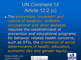 UN Comment 14Article 12.2 (c)The prevention, treatment and control of epidemic, endemic, occupational and other diseases requires the establishment of prevention and educational programs for behavior related health concerns,  such as STIs, the promotion of social determinants of health, education, economic dev and gender equity……24