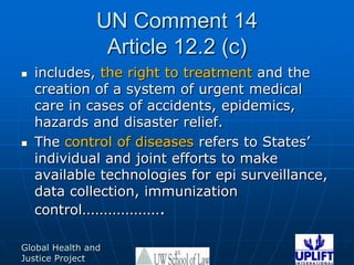 UN Comment 14Article 12.2 (c)includes, the right to treatment and the creation of a system of urgent medical care in cases of accidents, epidemics, hazards and disaster relief.The control of diseases refers to States’ individual and joint efforts to make available technologies for epi surveillance, data collection, immunization control……………….25