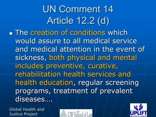 UN Comment 14Article 12.2 (d)The creation of conditions which would assure to all medical service and medical attention in the event of sickness, both physical and mental includes preventive, curative, rehabilitation health services and health education, regular screening programs, treatment of prevalent diseases….26