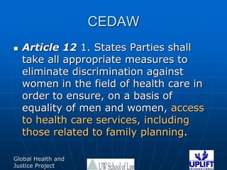 CEDAWArticle 12 1. States Parties shall take all appropriate measures to eliminate discrimination against women in the field of health care in order to ensure, on a basis of equality of men and women, access to health care services, including those related to family planning. 
