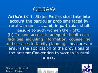CEDAW Article 14 1. States Parties shall take into account the particular problems faced by rural women ……….and, in particular, shall ensure to such women the right: (b) To have access to adequate health care facilities, including information, counselling and services in family planning; measures to ensure the application of the provisions of the present Convention to women in rural areas. 