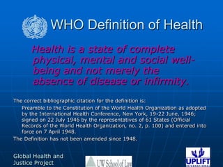 WHO Definition of Health  Health is a state of complete physical, mental and social well-being and not merely the absence of disease or infirmity.The correct bibliographic citation for the definition is:	Preamble to the Constitution of the World Health Organization as adopted by the International Health Conference, New York, 19-22 June, 1946; signed on 22 July 1946 by the representatives of 61 States (Official Records of the World Health Organization, no. 2, p. 100) and entered into force on 7 April 1948. The Definition has not been amended since 1948.