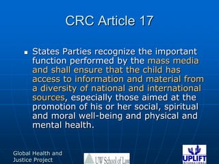 CRC Article 17States Parties recognize the important function performed by the mass media and shall ensure that the child has access to information and material from a diversity of national and international sources, especially those aimed at the promotion of his or her social, spiritual and moral well-being and physical and mental health. 
