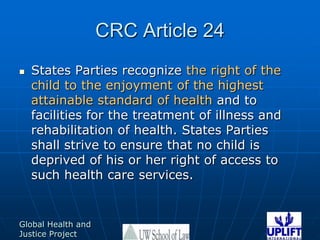 CRC Article 24States Parties recognize the right of the child to the enjoyment of the highest attainable standard of health and to facilities for the treatment of illness and rehabilitation of health. States Parties shall strive to ensure that no child is deprived of his or her right of access to such health care services. 