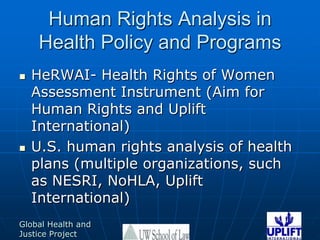 Human Rights Analysis in Health Policy and ProgramsHeRWAI- Health Rights of Women Assessment Instrument (Aim for Human Rights and Uplift International) U.S. human rights analysis of health plans (multiple organizations, such as NESRI, NoHLA, Uplift International) 