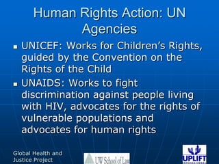 Human Rights Action: UN AgenciesUNICEF: Works for Children’s Rights, guided by the Convention on the Rights of the ChildUNAIDS: Works to fight discrimination against people living with HIV, advocates for the rights of vulnerable populations and advocates for human rights