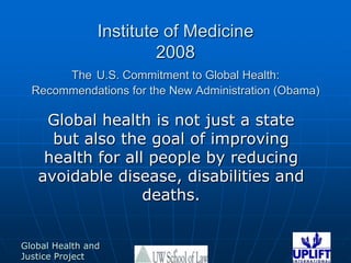 Institute of Medicine 2008TheU.S. Commitment to Global Health: Recommendations for the New Administration (Obama) Global health is not just a state but also the goal of improving health for all people by reducing avoidable disease, disabilities and deaths.  4