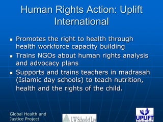 Human Rights Action: Uplift InternationalPromotes the right to health through health workforce capacity buildingTrains NGOs about human rights analysis and advocacy plansSupports and trains teachers in madrasah (Islamic day schools) to teach nutrition, health and the rights of the child.