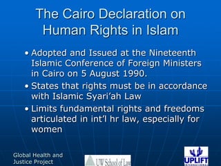 The Cairo Declaration on Human Rights in Islam Adopted and Issued at the Nineteenth Islamic Conference of Foreign Ministers in Cairo on 5 August 1990.States that rights must be in accordance with Islamic Syari’ah LawLimits fundamental rights and freedoms articulated in int’l hr law, especially for women