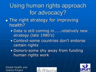 Using human rights approach for advocacy?The right strategy for improving health?Data is still coming in…….relatively new strategy (late 1980’s)Context-some countries don’t endorse certain rightsDonors-some shy away from funding human rights work
