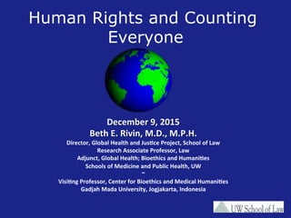Human Rights and Counting
Everyone
December	
  9,	
  2015	
  
Beth	
  E.	
  Rivin,	
  M.D.,	
  M.P.H.	
  
Director,	
  Global	
  Health	
  and	
  JusBce	
  Project,	
  School	
  of	
  Law	
  	
  
Research	
  Associate	
  Professor,	
  Law	
  
Adjunct,	
  Global	
  Health;	
  Bioethics	
  and	
  HumaniBes	
  
Schools	
  of	
  Medicine	
  and	
  Public	
  Health,	
  UW	
  
~	
  
VisiBng	
  Professor,	
  Center	
  for	
  Bioethics	
  and	
  Medical	
  HumaniBes	
  
Gadjah	
  Mada	
  University,	
  Jogjakarta,	
  Indonesia	
  
	
  
 