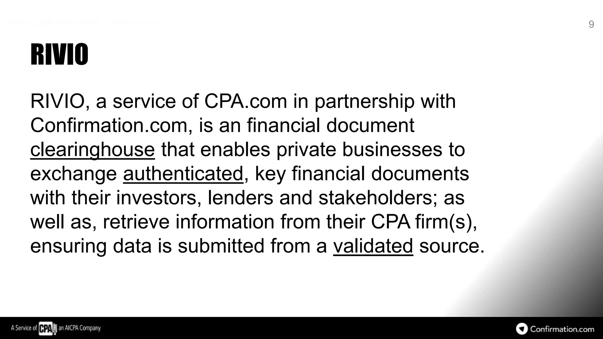 RIVIO
RIVIO, a service of CPA.com in partnership with
Confirmation.com, is an financial document
clearinghouse that enables private businesses to
exchange authenticated, key financial documents
with their investors, lenders and stakeholders; as
well as, retrieve information from their CPA firm(s),
ensuring data is submitted from a validated source.
9
 