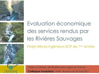 Projet élèves-ingénieurs ECP de 1 ère  année Créer un réseau de Rivières Sauvages en France Colloque fondateur , WWF, Annecy le 20 mai 2011 Evaluation économique des services rendus par les Rivières Sauvages 