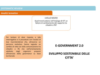 SYSTEMATIC REVIEW
Analisi tematica
LIVELLO MACRO
Quali trend vedono nell’impiego di ICT un
fattore di cambiamento del rapporto tra
cittadini e PA?
Per tentare di dare risposta a tale
interrogativo si è proceduto con l’analisi di
due macrotendenze che, attraverso un
percorso evolutivo, hanno segnato un
cambio di rotta sia nella comunicazione tra
cittadini e PA che nell’orientamento
adottato dagli organismi preposti
all’esercizio della governance su base
territoriale
E-GOVERNMENT 2.0
SVILUPPO SOSTENIBILE DELLE
CITTA’
 
