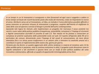 Premessa
In un tempo in cui le innovazioni si susseguono a ritmi forsennati ed ogni cosa è soggetta a cadere in
breve tempo nel baule dei ricordi lasciando posto alla moda del momento, credo sia importante la ricerca
di senso. Attribuire senso ad un’innovazione, un’idea, un metodo è l’unica alternativa possibile affinché si
possa innescare un percorso virtuoso di innovazione e progresso, sospinto dall’intento di migliorare lo
stato delle cose ed operare a servizio di bisogni e priorità dell’uomo contemporaneo.
Sposando tale logica ho ritenuto utile implementare un progetto che ricercasse il nesso esistente tra
vecchi e nuovi valori della politica pubblica (trasparenza, sostenibilità, inclusione) e l’impiego di strumenti
e logiche comunicative ascrivibili al concetto di web 2.0. Tale intento mi ha portato a rintracciare un
complesso di pratiche esplicative delle potenzialità insite nel web 2.0 rispetto all’operato della PA ed in
particolare dei comuni, dimostrando come l’impiego di tali canali di comunicazione, da mero sforzo
edonistico fine a se stesso possa trasformarsi in un vettore utile a stimolare la creatività umana ed a
contribuire in parte al miglioramento della nostra vita, giorno per giorno.
Pertanto più che fornire un quadro aggiornato delle ultime tendenze in materia di iniziative web 2.0 (la
sfida sarebbe persa in partenza, vista la continua evoluzione in atto), il progetto vuole dimostrare come le
logiche sottostanti a tali strumenti si sposino bene con un modo di fare politica pubblica del tutto
innovativo e democratico, offrendo un quadro di opportunità inimmaginabile prima d’ora
 