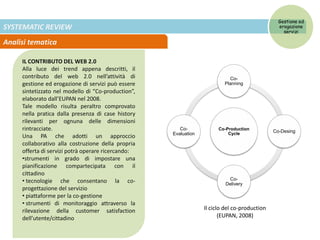 SYSTEMATIC REVIEW
Analisi tematica
IL CONTRIBUTO DEL WEB 2.0
Alla luce dei trend appena descritti, il
contributo del web 2.0 nell’attività di
gestione ed erogazione di servizi può essere
sintetizzato nel modello di “Co-production”,
elaborato dall’EUPAN nel 2008.
Tale modello risulta peraltro comprovato
nella pratica dalla presenza di case history
rilevanti per ognuna delle dimensioni
rintracciate.
Una PA che adotti un approccio
collaborativo alla costruzione della propria
offerta di servizi potrà operare ricercando:
•strumenti in grado di impostare una
pianificazione compartecipata con il
cittadino
• tecnologie che consentano la co-
progettazione del servizio
• piattaforme per la co-gestione
• strumenti di monitoraggio attraverso la
rilevazione della customer satisfaction
dell’utente/cittadino
Co-Production
Cycle
Co-
Planning
Co-Desing
Co-
Delivery
Co-
Evaluation
Gestione ed
erogazione
servizi
Il ciclo del co-production
(EUPAN, 2008)
 