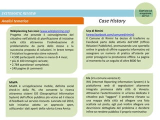 SYSTEMATIC REVIEW
Analisi tematica Case History
Wikiplanning San Josè (www.wikiplanning.org)
Progetto che prevede il coinvolgimento del
cittadino nell’attività di pianificazione di iniziative
sulla città attraverso l’individuazione di
problematiche da parte dello stesso e la
successiva proposta di soluzioni. In breve tempo
l’iniziativa ha generato stime notevoli:
• 4.500 partecipanti online in meno di 4 mesi;
• più di 100 immagini caricate;
• 2.784 questionari completati;
• 240 pagine di commenti
Urp di Rimini
(www.facebook.com/comunedirimini)
Il Comune di Rimini ha deciso di trasferire su
Facebook parte delle attività dell’URP (Ufficio
Relazioni Pubbliche), promuovendo uno sportello
online in grado di offrire supporto informativo ed
assegnare un numero di pratica all’utente per
poter proseguire la prestazione offline. La pagina
al momento ha un seguito di oltre 8000 fan
MiaPA
MiaPA è un’applicazione mobile, definita social
check-in della PA, che consente la ricerca
attraverso sistemi GIS (Geopraphical Information
System) dell’ufficio pubblico più vicino ed il rilascio
di feedback sul servizio ricevuto. Lanciata nel 2010,
tale iniziativa adotta un approccio open,
utilizzando i dati aperti della rubrica Linea Amica
Iris (iris.comune.venezia.it)
IRIS (Internet Reporting Information System) è la
piattaforma web di segnalazioni altamente
integrata promossa dalla città di Venezia.
Attraverso l’autenticazione in un’area dedicata il
cittadino può “taggare” il problema rilevato su
una mappa della città ed allegare una foto
scattata sul posto, egli può inoltre allegare una
descrizione dettagliata del problema e decidere
infine se rendere pubblico il proprio nominativo
Gestione ed
erogazione
servizi
 
