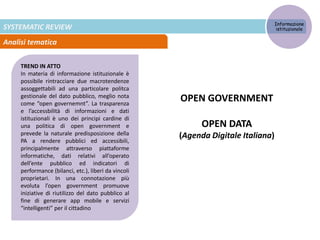 SYSTEMATIC REVIEW
Analisi tematica
TREND IN ATTO
In materia di informazione istituzionale è
possibile rintracciare due macrotendenze
assoggettabili ad una particolare politca
gestionale del dato pubblico, meglio nota
come “open governemnt”. La trasparenza
e l’accessbilità di informazioni e dati
istituzionali è uno dei principi cardine di
una politica di open government e
prevede la naturale predisposizione della
PA a rendere pubblici ed accessibili,
principalmente attraverso piattaforme
informatiche, dati relativi all’operato
dell’ente pubblico ed indicatori di
performance (bilanci, etc.), liberi da vincoli
proprietari. In una connotazione più
evoluta l’open government promuove
iniziative di riutilizzo del dato pubblico al
fine di generare app mobile e servizi
“intelligenti” per il cittadino
Informazione
istituzionale
OPEN GOVERNMENT
OPEN DATA
(Agenda Digitale Italiana)
 