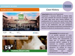 SYSTEMATIC REVIEW
Analisi tematica
Informazione
istituzionale
Case History
Twiperbole(twitter.com/Twiperbole)
Twiperbole è l’account ufficiale su Twitter della
rete civica Iperbole del Comune di Bologna, nato
nel 2009, oggi conta oltre seimila follower. La
pubblicazione di un tweet che, pochi minuti dopo
le prime scosse di terremoto in Emilia, invitava ad
usare le reti telefoniche solo per emergenza
generò 1.789 retweet (condivisioni) contribuendo a
facilitare le attività di coordinamento e soccorso
Farmsubsidy (farmsubsidy.org/)
È un portale operante su scala
europea in cui vengono presentati
dati relativi allo stanziamento di
fondi per le politiche agricole
promosse dall’UE. Laddove le PA
nazionali lo rendano possibile,
Farmsubsidy è in grado di fornire,
attraverso un motore di ricerca
interno, l’ammontare dello
stanziamento per singolo
beneficiario (nome e cognome)
 