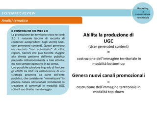 SYSTEMATIC REVIEW
Analisi tematica
Marketing
e
comunicazione
territoriale
IL CONTRIBUTO DEL WEB 2.0
La promozione del territorio trova nel web
2.0 il naturale bacino di raccolta di
contenuti autoprodotti dagli utenti( UGC,
user generated content). Questi generano
un racconto “non autorizzato” di città,
regioni, nazioni che può talvolta sfuggire
alla diretta gestione dell’ente pubblico
preposto istituzionalmente a tale attività,
ma non sempre operativo in tal senso.
Una possibile soluzione in grado di limitare
gli effetti da UGC sta nell’adozione di una
strategia proattiva da parte dell’ente
pubblico, che consiste nel “mimetizzare” la
propria natura istituzionale stimolando la
creazione di contenuti in modalità UGC
sotto il suo diretto monitoraggio
Abilita la produzione di
UGC
(User generated content)
=
costruzione dell’immagine territoriale in
modalità bottom-up
Genera nuovi canali promozionali
=
costruzione dell’immagine territoriale in
modalità top-down
 