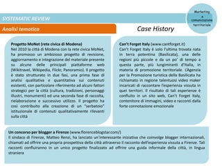 SYSTEMATIC REVIEW
Analisi tematica
Marketing
e
comunicazione
territoriale
Case History
Progetto MoNet (rete civica di Modena)
Nel 2010 la città di Modena con la rete civica MoNet,
ha promosso un ambizioso progetto di revisione,
aggiornamento e integrazione del materiale presente
su alcune delle principali piattaforme web
(Wikitravel, Wikipedia, Flickr, Panoramio). Il progetto
è stato strutturato in due fasi, una prima fase di
analisi qualitativa e quantitativa sui contenuti
esistenti, con particolare riferimento ad alcuni fattori
strategici per la città (cultura, tradizioni, personaggi
illustri, monumenti) ed una seconda fase di raccolta,
rielaborazione e successivo utilizzo. Il progetto ha
così contribuito alla creazione di un “serbatoio”
istituzionale di contenuti qualitativamente rilevanti
sulla città
Un concorso per blogger a Firenze (www.florenceblogstar.com/)
Il sindaco di Firenze, Matteo Renzi, ha lanciato un’interessante iniziativa che coinvolge blogger internazionali,
chiamati ad offrire una propria prospettiva della città attraverso il racconto dell’esperienza vissuta a Firenze. Tali
racconti confluiranno in un unico progetto finalizzato ad offrire una guida informale della città, in lingua
straniera
Can’t Forget Italy (www.cantforget.it)
Can’t Forget Italy è solo l’ultima trovata nata
in terra potentina (Basilicata), una delle
regioni più piccole e da un po’ di tempo a
questa parte, più lungimiranti d’Italia, in
materia di promozione territoriale. L’Agenzia
per la Promozione turistica della Basilicata ha
richiamato in regione talentuosi video maker
incaricati di raccontare l’esperienza vissuta in
quei territori. Il risultato di tali esperienze è
confluito in un sito web, Can’t Forget Italy,
contenitore di immagini, video e racconti dalla
forte connotazione emozionale
 