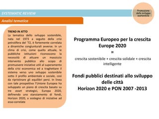 SYSTEMATIC REVIEW
Analisi tematica
Promozione
dello sviluppo
sostenibile
TREND IN ATTO
La tematica dello sviluppo sostenibile,
nata nel 1973 a seguito della crisi
petrolifera del ‘72, è fortemente correlata
a dinamiche congiunturali avverse. In un
clima di crisi, come quello attuale, le
pubbliche istituzioni riconoscono la
necessità di attuare un massiccio
intervento pubblico allo scopo di
promuovere iniziative utili al superamento
della crisi economica ed a traghettare il
sistema verso uno sviluppo sostenibile
sotto il profilo ambientale e sociale, così
da ripristinare gli equilibri persi. In linea
con tale prospettiva l’Unione Europea ha
sviluppato un piano di crescita basato su
tre asset strategici, Europa 2020,
definendo uno stanziamento di fondi,
Horizon 2020, a sostegno di iniziative ad
esso correlate
Programma Europeo per la crescita
Europe 2020
=
crescita sostenibile + crescita solidale + crescita
intelligente
Fondi pubblici destinati allo sviluppo
delle città
Horizon 2020 e PON 2007 -2013
 
