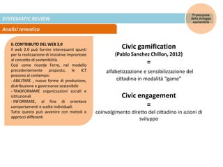 SYSTEMATIC REVIEW
Analisi tematica
Promozione
dello sviluppo
sostenibile
IL CONTRIBUTO DEL WEB 2.0
Il web 2.0 può fornire interessanti spunti
per la realizzazione di iniziative improntate
al concetto di sostenibilità.
Così come ricorda Ferro, nel modello
precedentemente proposto, le ICT
possono al contempo:
- ABILITARE , nuove forme di produzione,
distribuzione e governance sostenibile
- TRASFORMARE organizzazioni sociali e
istituzionali
- INFORMARE, al fine di orientare
comportamenti e scelte individuali.
Tutto questo può avvenire con metodi e
approcci differenti
Civic gamification
(Pablo Sanchez Chillon, 2012)
=
alfabetizzazione e sensibilizzazione del
cittadino in modalità “game”
Civic engagement
=
coinvolgimento diretto del cittadino in azioni di
sviluppo
 