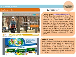 SYSTEMATIC REVIEW
Analisi tematica
Promozione
dello sviluppo
sostenibile
Case History
Pratically Green (www.practicallygreen.com)
Pratically Green è una piattaforma virtuale che si
serve di forme tipiche del web sociale per la
rilevazione di comportamenti virtuosi del
cittadino, come il risparmio energetico in ambito
domestico, al fine di premiare le migliori
performance registrate. La compagnia ha infatti
rilevato come le persone provino un senso di
orgoglio nel condividere la propria coscienza
ecologica e che una piccola competizione in tal
senso può rinforzare positivamente le azioni
“green”
Torino “Mi Rifiuto”
Sul portale Torinosmartcity è possibile accedere ad
un’area giochi, senza obbligo di registrazione, e
cimentarsi in alcune attività green in modalità
“gamification”. E’ ad esempio possibile fare la
propria spesa ad impatto zero scegliendo tra gli
scaffali di un supermercato virtuale i prodotti con
packaging a minor impatto ambientale
 
