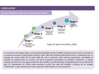CONCLUSIONI
Comuni italiani e web 2.0: a che punto siamo?
Stage 1
Information
dissemination and
catalogue
Stage 2
Two-way
communication
Stage 3
Service and
financial
transaction
Stage 4
Vertical and
horizontal
alignment
Stage 5
Political
participation
In un percorso di sviluppo ideale, come quello prospettato da Moon (2002), l’e-government assume i connotati di
un processo evolutivo caratterizzato da diversi stadi. Ogni fase evolutiva dell’e-government si caratterizza per un
impiego più evoluto delle ICT da parte della PA, sino a culminare nella massima espressione, assimilabile al
concetto di e-government 2.0, ovvero una forma di governo partecipato tra cittadini e istituzioni. Le analisi
condotte dimostrano come ognuna delle fasi del modello sia potenzialmente realizzabile grazie al contributo del
web 2.0. Nonostante ciò l’Italia risulta ancorata ai primi due stadi del modello e dunque ad un impiego
“tradizionale” e poco dinamico dei nuovi mezzi per l’informazione e la comunicazione
Stages of e-government (Moon, 2002)
 