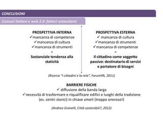 CONCLUSIONI
Comuni italiani e web 2.0: fattori ostacolanti
PROSPETTIVA INTERNA
mancanza di competenze
mancanza di cultura
mancanza di strumenti
=
Sostanziale tendenza alla
staticità
PROSPETTIVA ESTERNA
 mancanza di cultura
mancanza di strumenti
mancanza di competenze
=
Il cittadino come soggetto
passivo: destinatario di servizi
e portatore di bisogni
BARRIERE FISICHE
 diffusione della banda larga
necessità di trasformare e riqualificare edifici e luoghi della tradizione
(es. centri storici) in chiave smart (troppo oneroso!)
(Ricerca “I cittadini e la rete”, ForumPA, 2011)
(Andrea Granelli, Città sostenibili?, 2012)
 