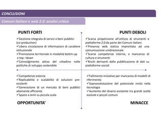 CONCLUSIONI
Comuni italiani e web 2.0: analisi critica
Gestione integrata di servizi e beni pubblici
(co-production)
Libera circolazione di informazioni di carattere
istituzionale
Promozione territoriale in modalità bottm-up
e top –down
Coinvolgimento attivo del cittadino nelle
politiche di sviluppo sostenibile
Scarsa propensione all’utilizzo di strumenti e
piattaforme 2.0 da parte dei Comuni italiani
Presenza web statica improntata ad una
comunicazione unidirezionale
Scarse competenze interne, e mancanza di
cultura e strumenti
Rischi derivanti dalla pubblicazione di dati su
piattaforme sociali
Competenze esterne
Replicabilità e scalabilità di soluzioni pre-
esistenti
Generazione di un mercato di beni pubblici
altamente efficiente
Spazio a temi su piccola scala
Fallimento iniziative per mancanza di modelli di
riferimento
Sopravvalutazione del potenziale insito nella
tecnologia
Aumento del divario esistente tra grandi realtà
evolute e piccoli comuni
PUNTI FORTI PUNTI DEBOLI
OPPORTUNITA’ MINACCE
 