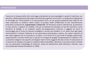 INTRODUZIONE
Il percorso di sviluppo delle città risulta oggi condizionato da nuovi paradigmi in grado di imprimere una
specifica condotta gestionale agli organi amministrativi operanti sul territorio. La progressiva integrazione
di tecnologie per l’informazione e la comunicazione (ICT), sia nei processi gestionali tipici della PA che
nella costruzione di ambienti urbani evoluti, ha portato infatti all’affermarsi di due macrofenomeni
fortemente condizionanti: e-government e Smart City. Tali fenomeni mutano radicalmente, quantomeno
in linea teorica, il rapporto tra cittadini e PA, gli uni chiamati ad interagire con gli altri attraverso nuove
interfacce di dialogo, in un ambiente urbano tecnologicamente connesso e soggetto ad azioni di
monitoraggio per la ricerca di soluzioni intelligenti a servizio del cittadino. In un simile clima agli organi
amministrativi è richiesta l’adozione di una governance partecipativa e aperta, che realizzi soluzioni ad
alto valore aggiunto per la comunità in cui opera. In tal senso le ICT, già canali di dialogo preferenziali,
rappresentano un terreno fertile per la nascita e lo sviluppo di progetti compartecipati tra cittadino e PA.
La presente indagine mira appunto ad indagare modi e forme suggeriti dal web 2.0 per la realizzazione di
un percorso di sviluppo che segua la traiettoria della sostenibilità, attraverso un’accurata analisi condotta
con una particolare metodologia di selezione, analisi ed elaborazione della letteratura rilevante, nota
come Systematic Review (Tranfield et al. 2002)
 