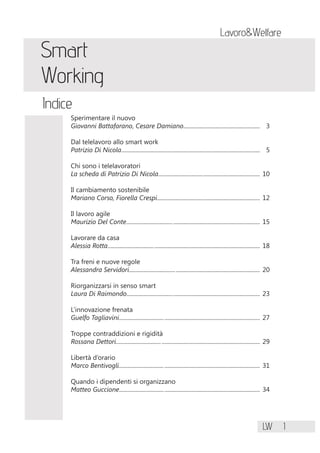 LW 1
Lavoro&Welfare
Smart
Working
Indice
Sperimentare il nuovo
Giovanni Battafarano, Cesare Damiano..................................................... 3
Dal telelavoro allo smart work
Patrizio Di Nicola................................................................................................ 5
Chi sono i telelavoratori
La scheda di Patrizio Di Nicola...................................................................... 10
Il cambiamento sostenibile
Mariano Corso, Fiorella Crespi....................................................................... 12
Il lavoro agile
Maurizio Del Conte............................................................................................ 15
Lavorare da casa
Alessia Rotta......................................................................................................... 18
Tra freni e nuove regole
Alessandra Servidori.......................................................................................... 20
Riorganizzarsi in senso smart
Laura Di Raimondo............................................................................................ 23
L’innovazione frenata
Guelfo Tagliavini................................................................................................. 27
Troppe contraddizioni e rigidità
Rossana Dettori................................................................................................... 29
Libertà d’orario
Marco Bentivogli................................................................................................. 31
Quando i dipendenti si organizzano
Matteo Guccione................................................................................................. 34
 