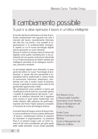 Mariano Corso Fiorella Crespi
LW 12
Il cambiamento possibile
Si può e si deve ripensare il lavoro in un’ottica intelligente
Il mondo del lavoro attraversa una fase di pro-
fondo cambiamento che riguarda non solo il
mercato del lavoro, recentemente riformato
dal Jobs Act, ma anche i suoi modelli di or-
ganizzazione e le professionalità emergen-
ti, aspetti su cui le nuove tecnologie digitali
stanno giocando un ruolo rilevante.
Persino in settori un tempo ritenuti lontani dal
digitale come quello manifatturiero si sta as-
sistendo ad una quarta rivoluzione industriale
in cui l’interconnessione di sistemi sempre più
intelligenti permette di far dialogare macchi-
nari, persone e prodotti.
Le tecnologie digitali sono diventate, in gran
parte dei settori, le nuove “tecnologie di pro-
duzione” e, grazie alla loro pervasività e ac-
cessibilità hanno trasformato il nostro modo
di comunicare, informarci, relazionarci, cam-
biando non solo il nostro modo di lavorare,
ma più in generale il nostro stesso stile di vita
generando opportunità e sfide.
Tali cambiamenti sono evidenti e hanno già
modificato la vita di tutti noi, ma molto spesso
i modelli di organizzazione del lavoro, i con-
tratti e le relazioni industriali che li regolano
sono ancora in gran parte tradizionali, non
molto distanti nella sostanza da quell’impo-
stazione che Ford e Taylor avevano concepito
in funzione di un’era tecnologica diversa.
I concetti stessi di luogo e orario di lavoro inte-
si come condizione e misura stessa dell’essere
“al lavoro”, condizionano tutt’ora le relazioni
tra lavoratori e organizzazione. La presenza
fissa in un preciso luogo e per un certo nu-
mero di ore sono considerate, per gran parte
delle realtà aziendali, l’unico modo possibile
Prof. Mariano Corso,
e’ Responsabile Scientifico
Osservatorio Smart Working
School of Management del
Politecnico di Milano
Fiorella Crespi,
Direttore Osservatorio Smart
Working –
School of Management del
Politecnico di Milano
 