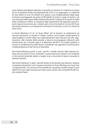 LW 14
prese italiane potrebbero ottenere un beneficio di almeno 27 miliardi di €, grazie
ad un incremento medio di produttività del 5,5%, a cui aggiungere un risparmio
di costi diretti di circa 10 miliardi di €, grazie a una riorganizzazione degli spazi
di lavoro accompagnata da policy di flessibilità di orario e luogo di lavoro e ad
una riduzione delle spese delle trasferte attraverslo l’utilizzo di strumenti di web/
video conference. Inoltre, la riduzione degli spostamenti dei lavoratori può pro-
durre risparmi economici per i cittadini pari a circa 4 miliardi di € (circa 550 € per
lavoratore all’anno) e una riduzione di emissioni di CO2 pari a circa 1,5 milioni di
tonn/ anno.
Lo Smart Working è in sé “un buon affare” per le imprese. Le implicazioni sul
mercato del lavoro, la società e il Paese, tuttavia, sono troppo rilevati perché la
responsabilità e l’onere della sua implementazione siano lasciati solo alle orga-
nizzazioni. Alle iniziative delle aziende si devono accompagnare interventi sulle
infrastrutture (es. la banda larga e la diffusione del Wi-Fi nei luoghi pubblici) e
misure di semplificazione delle forme contrattuali che agevolino e promuovano
l’implementazione di tali forme di flessibilità.
Fare Smart Working quindi “si può”, perché i risultati ottenuti dalle imprese ita-
liane che per prime si sono cimentate in questo percorso indicano che rimettere
in discussione stereotipi relativi a luoghi, orari e strumenti di lavoro consente di
ottenere benefici.
Fare Smart Working “si deve”, perché l’entità di tali benefici per persone, imprese
e ambiente dimostrano che in questo momento lo Smart Working non è più solo
“un’opportunità”, ma una leva irrinunciabile per recuperare quelle energie e quei
talenti che sono oggi necessari per dare nuovo slancio alla competitività del no-
stro sistema Paese.
Il cambiamento possibile - Corso, Crespi
 