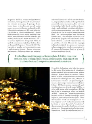 ■




di opinione denuncia, assieme all’impossibilità di        si afferma non attraverso la verticalità dell’elevazio-
comunicare, l’omologazione delle idee, il totalitari-     ne, ma grazie all’orizzontalità del dialogo. Quello di
smo culturale, la mancanza di spazio per il con-          Abramo è la prima vera eccezione, dopo vari tenta-
fronto. Appare ovvio, allora, che una tale società        tivi di dialogo falliti. Quello mutilato di Caino e
aspiri a crescere verticalmente, producendo model-        Abele o quello di Babele sono infatti dialoghi dove
li di dominio e prevaricazione dell’uomo sull’uomo.       sembrano mancare totalmente i concetti di alterità
Con Abramo la cultura ebraica diventa l’antitesi          e di interazione. Anche in questo Abramo è il primo
della cultura della torre di Babele, ponendosi come       ebreo, “ivri’”, nel vero e proprio senso letterale del
cultura della diversità e dell’alterità attraverso quel   termine (“ivri’”, “dall’altra parte”), non solo da un
modello di orizzontalità che è la dialettica. E non è     punto di vista geografico ma, come afferma la lette-
un caso che il primo vero dialogo, nella Bibbia, sia      ratura rabbinica, “...il mondo era da una parte e lui
quello di Abramo e sua moglie Sara: “So bene che tu       da tutt’altra...”. È nella differenza dei linguaggi,
sei donna di bell’aspetto...” (Genesi,12;11). Il dia-     nella molteplicità delle idee, posta come premessa,
logo inizia in famiglia, con l’unione matrimoniale,       nella contrapposizione e nella comunicazione fra
e anche in questo Abramo è il primo monoteista,           gli opposti che la cultura ebraica si fa luogo di
poiché intuisce che l’unicità di Dio è una ricerca che    incontro di tradizioni diverse.




{          È nella differenza dei linguaggi, nella molteplicità delle idee, posta come
          premessa, nella contrapposizione e nella comunicazione fra gli opposti che
                 la cultura ebraica si fa luogo di incontro di tradizioni diverse.                          }
                                                          Un modello di pluralismo le cui radici si scoprono
                                                          fin dall’esordio della Bibbia, dove la prima lettera
                                                          della prima parola del primo passo non è, parados-
                                                          salmente, la prima lettera dell’alfabeto ebraico,
                                                          bensì la seconda. L’effetto di un inizio assoluto sem-
                                                          bra mancato soltanto per un soffio, i Maestri ne
                                                          hanno cercato il motivo. Una parabola (aggadà )
                                                          racconta di una lunga e accesa discussione fra tutte
                                                          le lettere dell’alfabeto ebraico, ognuna delle quali
                                                          rivendicava il proprio diritto di iniziare la Bibbia. La
                                                          scelta cadde, infine, sulla seconda lettera dell’alfa-
                                                          beto, la bet ; la Bibbia inizia, infatti, con la parola
                                                          “Bereshit”, “In principio”. Sempre secondo questo
                                                          racconto, la alef si lamentò con Dio per questa
                                                          ingiustizia, e Dio le rispose che non poteva comin-
                                                          ciare a creare il mondo con la alef perchè con essa
                                                          inizia la parola “arur”, “maledetto”, mentre con la
                                                          bet inizia la parola “berachàh”, “benedizione”.
                                                          Questa storia ci dice, anche, che la lettera bet è aper-
                                                          ta in avanti e chiusa dagli altri tre lati: questo per
                                                          insegnare che l’uomo deve guardare davanti a sé, e



                                                                               ■
                                                                                                                 19
 