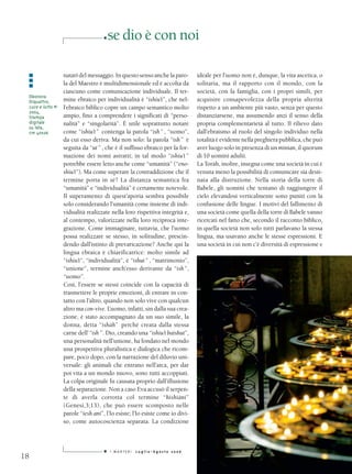 ■   se dio è con noi

 ■               natari del messaggio. In questo senso anche la paro-        ideale per l’uomo non è, dunque, la vita ascetica, o
 ■
 ■               la del Maestro è multidimensionale ed è accolta da          solitaria, ma il rapporto con il mondo, con la
                 ciascuno come comunicazione individuale. Il ter-            società, con la famiglia, con i propri simili, per
 Eleonora
 Diquattro,      mine ebraico per individualità è “ishiu’t”, che nel-        acquisire consapevolezza della propria alterità
 Luce e lutto #1 l’ebraico biblico copre un campo semantico molto            rispetto a un ambiente più vasto, senza per questo
 2004,
 Stampa          ampio, fino a comprendere i significati di “perso-          distanziarsene, ma assumendo anzi il senso della
 digitale        nalità” e “singolarità”. È utile soprattutto notare         propria complementarietà al tutto. Il rilievo dato
 su tela,
 cm 40x26        come “ishiu’t ” contenga la parola “ish ” , “uomo”,         dall’ebraismo al ruolo del singolo individuo nella
                 da cui esso deriva. Ma non solo: la parola “ish ” è         totalità è evidente nella preghiera pubblica, che può
                 seguita da “ut ” , che è il suffisso ebraico per la for-    aver luogo solo in presenza di un minian, il quorum
                 mazione dei nomi astratti; in tal modo “ishiu’t ”           di 10 uomini adulti.
                 potrebbe essere letto anche come “umanità” (“eno-           La Toràh, inoltre, insegna come una società in cui è
                 shiu’t”). Ma come superare la contraddizione che il         venuta meno la possibilità di comunicare sia desti-
                 termine porta in sé? La distanza semantica fra              nata alla distruzione. Nella storia della torre di
                 “umanità” e “individualità” è certamente notevole.          Babele, gli uomini che tentano di raggiungere il
                 Il superamento di quest’aporia sembra possibile             cielo elevandosi verticalmente sono puniti con la
                 solo considerando l’umanità come insieme di indi-           confusione delle lingue. I motivi del fallimento di
                 vidualità realizzate nella loro rispettiva integrità e,     una società come quella della torre di Babele vanno
                 al contempo, valorizzate nella loro reciproca inte-         ricercati nel fatto che, secondo il racconto biblico,
                 grazione. Come immaginare, tuttavia, che l’uomo             in quella società non solo tutti parlavano la stessa
                 possa realizzare se stesso, in solitudine, prescin-         lingua, ma usavano anche le stesse espressioni. E
                 dendo dall’istinto di prevaricazione? Anche qui la          una società in cui non c’è diversità di espressione e
                 lingua ebraica è chiarificatrice: molto simile ad
                 “ishiu’t”, “individualità”, è “ishut ” , “matrimonio”,
                 “unione”, termine anch’esso derivante da “ish ”,
                 “uomo”.
                 Così, l’essere se stessi coincide con la capacità di
                 trasmettere le proprie emozioni, di entrare in con-
                 tatto con l’altro, quando non solo vive con qualcun
                 altro ma con-vive. L’uomo, infatti, sin dalla sua crea-
                 zione, è stato accompagnato da un suo simile, la
                 donna, detta “ishàh” perché creata dalla stessa
                 carne dell’“ish ”. Dio, creando una “ishiu’t baishut”,
                 una personalità nell’unione, ha fondato nel mondo
                 una prospettiva pluralistica e dialogica che ricom-
                 pare, poco dopo, con la narrazione del diluvio uni-
                 versale: gli animali che entrano nell’arca, per dar
                 poi vita a un mondo nuovo, sono tutti accoppiati.
                 La colpa originale fu causata proprio dall’illusione
                 della separazione. Non a caso Eva accusò il serpen-
                 te di averla corrotta col termine “hishiàni”
                 (Genesi,3;13), che può essere scomposto nelle
                 parole “iesh ani”, l’Io esiste; l’Io esiste come io divi-
                 so, come autocoscienza separata. La condizione



                                   ■   I MARTEDì   Luglio-Agosto 2006
18
 