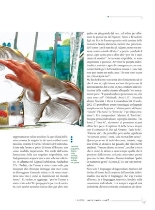 ■




                                                                           padre era più grande del tuo... ed infine per affer-
                                                                           mare la grandezza del Signore, Santo e Benedetto
                                                                           Egli sia. Perchè l’uomo quando vuole coniare delle
                                                                           monete le fa tutte identiche, mentre Dio, pur crean-
                                                                           do l’uomo con il marchio di Adamo, non crea nes-
                                                                           suna creatura simile all’altra”, e perciò, conclude il
                                                                           passo, ogni uomo può e deve dire “per me è stato
                                                                           creato il mondo!”. Se io sono irripetibile, io sono
                                                                           importante e prezioso. Avvertire la propria indivi-
                                                                           dualità e unicità e agire di conseguenza è un con-
                                                                           notato fisiologico dell’esistenza umana e come tale
                                                                           non può essere un male, anzi: “Se non sono io per
                                                                           me, chi sarà per me?”.
                                                                           Ma finché l’uomo non sente altro fondamento di sé
                                                                           che il suo io, egli rimane escluso dal processo di
                                                                           autenticazione del sé che lo può condurre alla fon-
                                                                           dazione della totalità rispetto alla quale l’io è unica-
                                                                           mente parte. “E quand’anche io pensi solo a me, che
                                                                           cosa sono io?” (Mishnàh, Avot,1;13). Secondo
                                                                           alcuni Maestri i Dieci Comandamenti (Esodo,
                                                                           20;2-17) potrebbero essere sintetizzati collegando
                                                                           semplicemente la prima e l’ultima parola del testo:
                                                                           “Anochì” (“Io Sono”) e “lere‘echa” (“per il tuo pros-
                                                                           simo”). Per comprendere l’alterità, il “lere’echa”,
                                                                           bisogna prima individuare la propria identità, l’Io
                                                                           Sono, l’ “Anochì”, altrimenti al prossimo si può
                                                                           offrire ben poco. Il capitolo 12 della Genesi si apre
                                                                           con il comando di Dio ad Abramo “Lech lechà”,
                                                                           “Vattene via”, che potrebbe però anche significare
rappresenta un valore assoluto: la specificità dell’a-    ■                “va verso te stesso”, ossia, “alla ricerca di te stesso”.
nima umana, la singolarità dei suoi attributi costi-      ■                Questo processo di individuazione, tuttavia, esige
                                                          ■
tuiscono insieme il rischio e il valore dell’individuo.                    una forma di distacco dal passato, dai preconcetti
                                                          Eleonora
Come tale l’uomo è posto di fronte all’Eterno, non        Diquattro,       ereditati. “Vattene dentro te stesso”, ascolta la voce
come modello impersonale. Dio vuole dall’uomo             Sogno,           che ti viene da dentro e non sempre quella che ti
                                                          2004,
l’attuazione della sua singolare irripetibilità, non      Stampa           proviene dall’esterno; soltanto attraverso questo
l’adeguamento acquiescente a uno schema colletti-         digitale         processo Avràm, Abramo, diventa Avraham “padre
                                                          su tela,
vo. Si afferma nel Talmud babilonese, Sanhedrin           cm 40x26         di numerose genti” (Genesi,17;5), un vero univer-
37a: “Badate, che l’uomo è stato creato solo, per                          salista.
insegnare che chiunque distrugge una vita è come                           Non solo il linguaggio del quotidiano rivelarsi del
se distruggesse il mondo intero, e chi invece man-                         divino all’uomo ha il carattere dell’assoluta indivi-
tiene una vita è come se mantenesse un mondo                               dualità, ma anche il linguaggio che lega l’uomo
intero”. E, inoltre, si aggiunge: “perché l’uomo è                         all’uomo, se è linguaggio autentico, fondato sulla
stato creato solo? Per propagare la pace tra le nazio-                     comunione individuale, reca sempre i segni di una
ni, cioè perchè nessuno potesse dire agli altri: mio                       esclusività che non consente sostituzioni dei desti-



                                                               I MARTEDì   Luglio-Agosto 2006   ■
                                                                                                                                   17
 